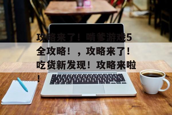 攻略来了!啃爹游戏5全攻略!,攻略来了!吃货新发现!攻略来啦! 攻略来了!啃爹游戏5全攻略!,攻略来了!吃货新发现!攻略来啦!