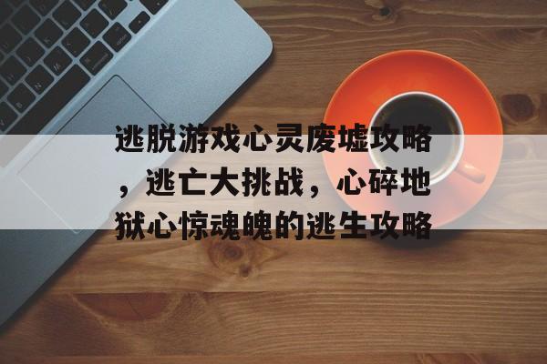 逃脱游戏心灵废墟攻略,逃亡大挑战,心碎地狱心惊魂魄的逃生攻略 逃脱游戏心灵废墟攻略,逃亡大挑战,心碎地狱心惊魂魄的逃生攻略