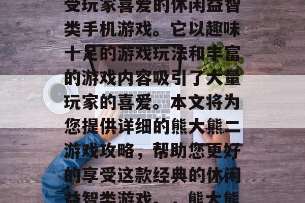 熊大熊二游戏是一款备受玩家喜爱的休闲益智类手机游戏。它以趣味十足的游戏玩法和丰富的游戏内容吸引了大量玩家的喜爱。本文将为您提供详细的熊大熊二游戏攻略,帮助您更好的享受这款经典的休闲益智类游戏。,熊大熊二游戏攻略 熊大熊二游戏是一款备受玩家喜爱的休闲益智类手机游戏。它以趣味十足的游戏玩法和丰富的游戏内容吸引了大量玩家的喜爱。本文将为您提供详细的熊大熊二游戏攻略,帮助您更好的享受这款经典的休闲益智类游戏。,熊大熊二游戏攻略