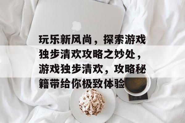 玩乐新风尚,探索游戏独步清欢攻略之妙处,游戏独步清欢,攻略秘籍带给你极致体验 玩乐新风尚,探索游戏独步清欢攻略之妙处,游戏独步清欢,攻略秘籍带给你极致体验