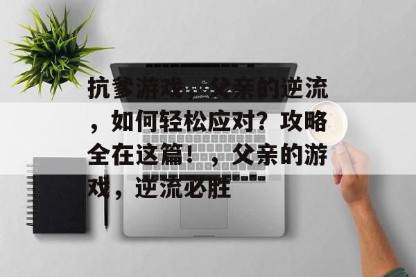 抗爹游戏,父亲的逆流,如何轻松应对?攻略全在这篇!,父亲的游戏,逆流必胜 抗爹游戏,父亲的逆流,如何轻松应对?攻略全在这篇!,父亲的游戏,逆流必胜