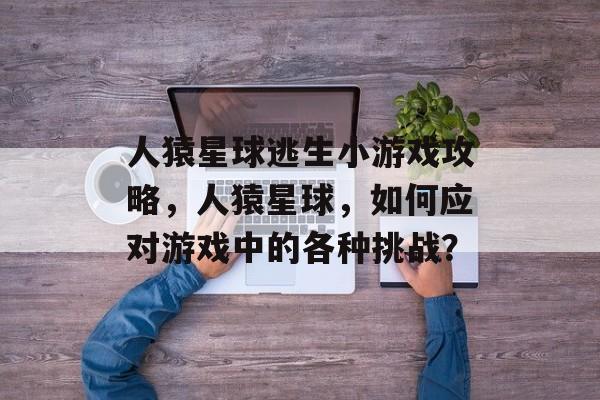 人猿星球逃生小游戏攻略,人猿星球,如何应对游戏中的各种挑战? 人猿星球逃生小游戏攻略,人猿星球,如何应对游戏中的各种挑战?