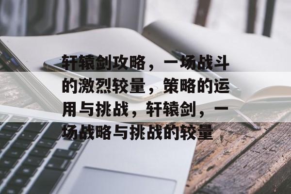 轩辕剑攻略,一场战斗的激烈较量,策略的运用与挑战,轩辕剑,一场战略与挑战的较量 轩辕剑攻略,一场战斗的激烈较量,策略的运用与挑战,轩辕剑,一场战略与挑战的较量