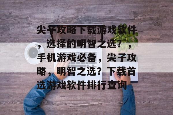 尖子攻略下载游戏软件,选择的明智之选?,手机游戏必备,尖子攻略,明智之选?下载首选游戏软件排行查询 尖子攻略下载游戏软件,选择的明智之选?,手机游戏必备,尖子攻略,明智之选?下载首选游戏软件排行查询