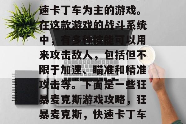 疯狂麦克斯是一款以高速卡丁车为主的游戏。在这款游戏的战斗系统中,有多种技能可以用来攻击敌人,包括但不限于加速、瞄准和精准攻击等。下面是一些狂暴麦克斯游戏攻略,狂暴麦克斯,快速卡丁车中的强大武器指南 疯狂麦克斯是一款以高速卡丁车为主的游戏。在这款游戏的战斗系统中,有多种技能可以用来攻击敌人,包括但不限于加速、瞄准和精准攻击等。下面是一些狂暴麦克斯游戏攻略,狂暴麦克斯,快速卡丁车中的强大武器指南