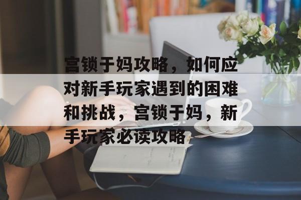 宫锁于妈攻略，如何应对新手玩家遇到的困难和挑战，宫锁于妈，新手玩家必读攻略
