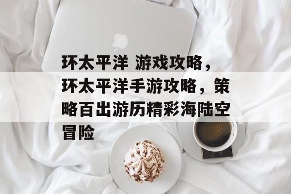 环太平洋 游戏攻略,环太平洋手游攻略,策略百出游历精彩海陆空冒险 环太平洋 游戏攻略,环太平洋手游攻略,策略百出游历精彩海陆空冒险