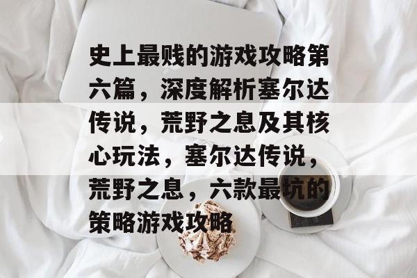 史上最贱的游戏攻略第六篇,深度解析塞尔达传说,荒野之息及其核心玩法,塞尔达传说,荒野之息,六款最坑的策略游戏攻略 史上最贱的游戏攻略第六篇,深度解析塞尔达传说,荒野之息及其核心玩法,塞尔达传说,荒野之息,六款最坑的策略游戏攻略