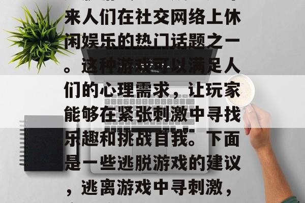 逃脱游戏已经成为近年来人们在社交网络上休闲娱乐的热门话题之一。这种游戏可以满足人们的心理需求,让玩家能够在紧张刺激中寻找乐趣和挑战自我。下面是一些逃脱游戏的建议,逃离游戏中寻刺激,实用策略和技巧推荐 逃脱游戏已经成为近年来人们在社交网络上休闲娱乐的热门话题之一。这种游戏可以满足人们的心理需求,让玩家能够在紧张刺激中寻找乐趣和挑战自我。下面是一些逃脱游戏的建议,逃离游戏中寻刺激,实用策略和技巧推荐