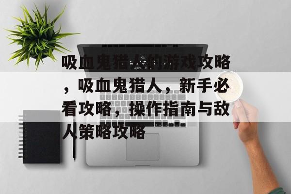 吸血鬼猎人的游戏攻略,吸血鬼猎人,新手必看攻略,操作指南与敌人策略攻略 吸血鬼猎人的游戏攻略,吸血鬼猎人,新手必看攻略,操作指南与敌人策略攻略