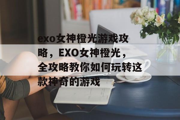 exo女神橙光游戏攻略,EXO女神橙光,全攻略教你如何玩转这款神奇的游戏 exo女神橙光游戏攻略,EXO女神橙光,全攻略教你如何玩转这款神奇的游戏