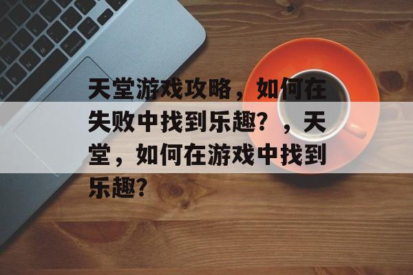 天堂游戏攻略，如何在失败中找到乐趣？，天堂，如何在游戏中找到乐趣？