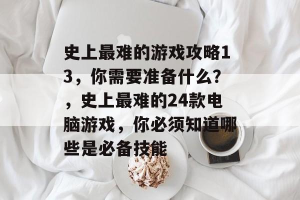 史上最难的游戏攻略13,你需要准备什么?,史上最难的24款电脑游戏,你必须知道哪些是必备技能 史上最难的游戏攻略13,你需要准备什么?,史上最难的24款电脑游戏,你必须知道哪些是必备技能