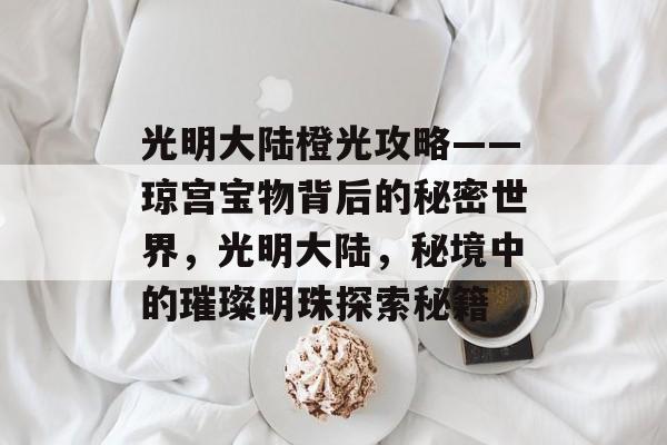 光明大陆橙光攻略——琼宫宝物背后的秘密世界,光明大陆,秘境中的璀璨明珠探索秘籍 光明大陆橙光攻略——琼宫宝物背后的秘密世界,光明大陆,秘境中的璀璨明珠探索秘籍
