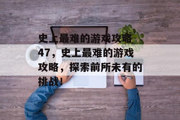 史上最难的游戏攻略 47，史上最难的游戏攻略，探索前所未有的挑战！