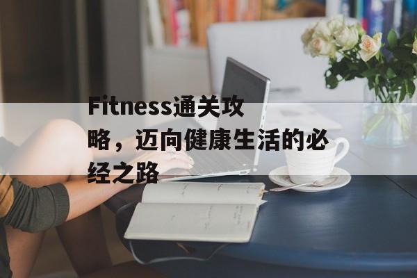 Fitness通关攻略,迈向健康生活的必经之路 Fitness通关攻略,迈向健康生活的必经之路