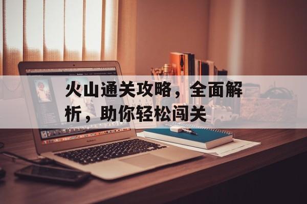 火山通关攻略,全面解析,助你轻松闯关 火山通关攻略,全面解析,助你轻松闯关