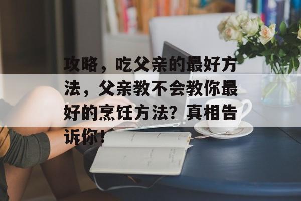 攻略，吃父亲的最好方法，父亲教不会教你最好的烹饪方法？真相告诉你！