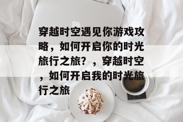 穿越时空遇见你游戏攻略，如何开启你的时光旅行之旅？，穿越时空，如何开启我的时光旅行之旅
