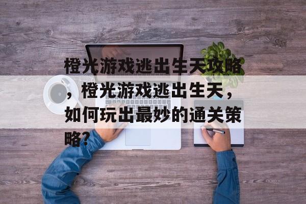 橙光游戏逃出生天攻略，橙光游戏逃出生天，如何玩出最妙的通关策略?
