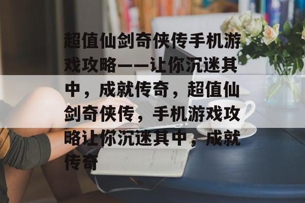 超值仙剑奇侠传手机游戏攻略——让你沉迷其中，成就传奇，超值仙剑奇侠传，手机游戏攻略让你沉迷其中，成就传奇