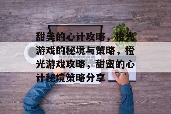 甜美的心计攻略,橙光游戏的秘境与策略,橙光游戏攻略,甜蜜的心计秘境策略分享 甜美的心计攻略,橙光游戏的秘境与策略,橙光游戏攻略,甜蜜的心计秘境策略分享