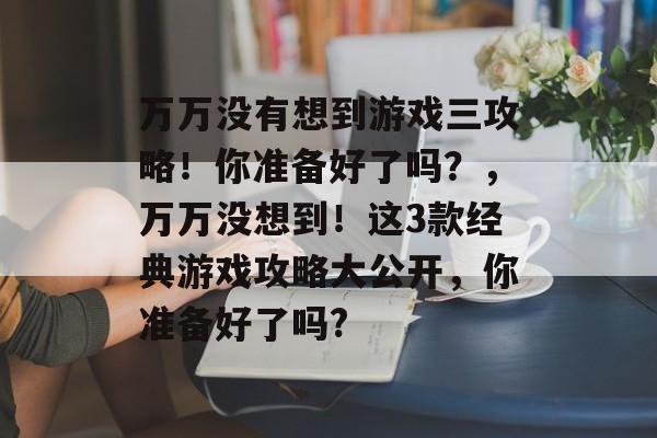 万万没有想到游戏三攻略！你准备好了吗？，万万没想到！这3款经典游戏攻略大公开，你准备好了吗?