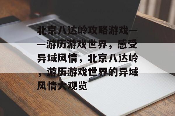 北京八达岭攻略游戏——游历游戏世界，感受异域风情，北京八达岭，游历游戏世界的异域风情大观览