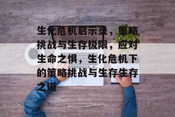 生化危机启示录,策略挑战与生存极限,应对生命之惧,生化危机下的策略挑战与生存生存之道 生化危机启示录,策略挑战与生存极限,应对生命之惧,生化危机下的策略挑战与生存生存之道