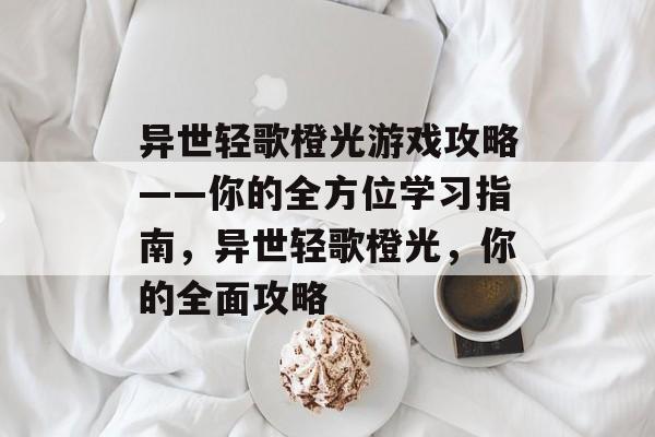异世轻歌橙光游戏攻略——你的全方位学习指南，异世轻歌橙光，你的全面攻略