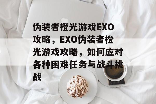 伪装者橙光游戏EXO攻略，EXO伪装者橙光游戏攻略，如何应对各种困难任务与战斗挑战