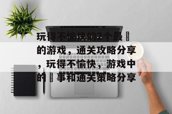 玩得不愉快的2个最囧的游戏,通关攻略分享,玩得不愉快,游戏中的囧事和通关策略分享 玩得不愉快的2个最囧的游戏,通关攻略分享,玩得不愉快,游戏中的囧事和通关策略分享