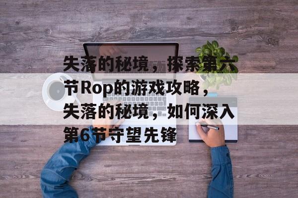 失落的秘境,探索第六节Rop的游戏攻略,失落的秘境,如何深入第6节守望先锋 失落的秘境,探索第六节Rop的游戏攻略,失落的秘境,如何深入第6节守望先锋