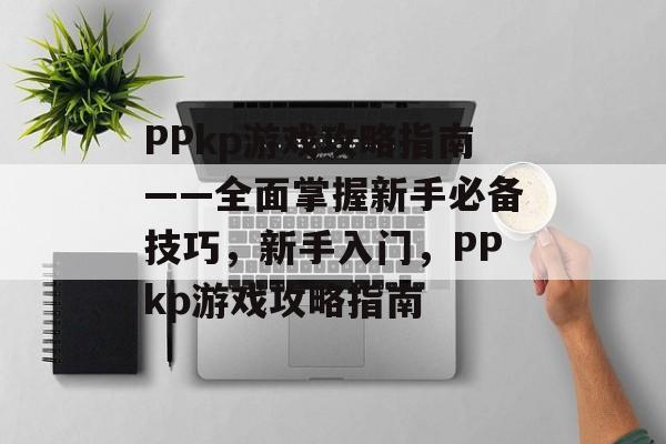 PPkp游戏攻略指南——全面掌握新手必备技巧，新手入门，PPkp游戏攻略指南
