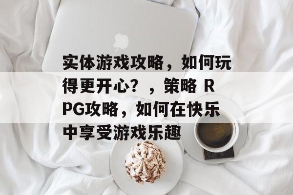 实体游戏攻略,如何玩得更开心?,策略 RPG攻略,如何在快乐中享受游戏乐趣 实体游戏攻略,如何玩得更开心?,策略 RPG攻略,如何在快乐中享受游戏乐趣