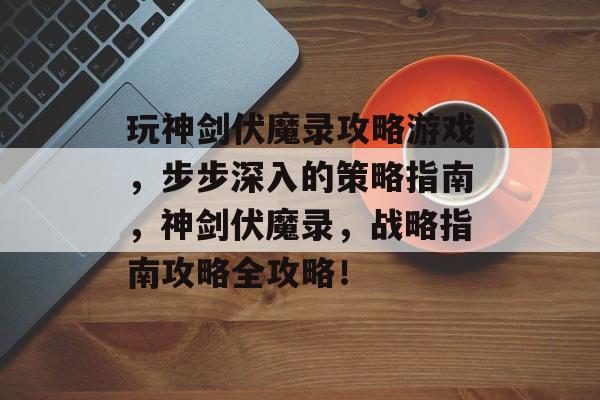 玩神剑伏魔录攻略游戏，步步深入的策略指南，神剑伏魔录，战略指南攻略全攻略！