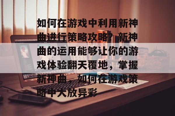 如何在游戏中利用新神曲进行策略攻略？新神曲的运用能够让你的游戏体验翻天覆地，掌握新神曲，如何在游戏策略中大放异彩