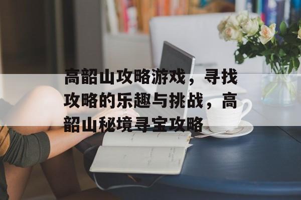 高韶山攻略游戏,寻找攻略的乐趣与挑战,高韶山秘境寻宝攻略 高韶山攻略游戏,寻找攻略的乐趣与挑战,高韶山秘境寻宝攻略