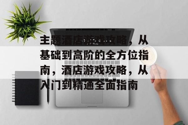 主题酒店游戏攻略，从基础到高阶的全方位指南，酒店游戏攻略，从入门到精通全面指南