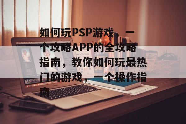 如何玩PSP游戏,一个攻略APP的全攻略指南,教你如何玩最热门的游戏,一个操作指南 如何玩PSP游戏,一个攻略APP的全攻略指南,教你如何玩最热门的游戏,一个操作指南