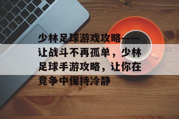 少林足球游戏攻略——让战斗不再孤单,少林足球手游攻略,让你在竞争中保持冷静 少林足球游戏攻略——让战斗不再孤单,少林足球手游攻略,让你在竞争中保持冷静