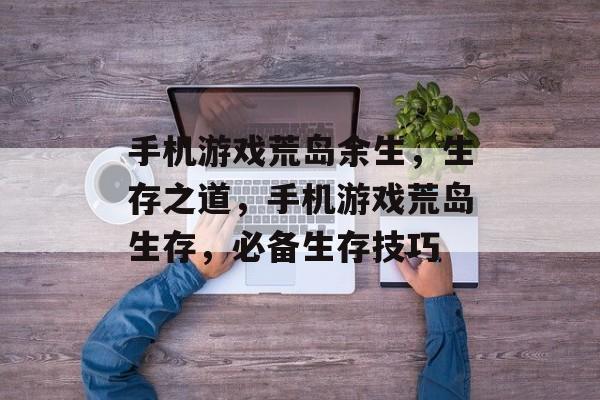 手机游戏荒岛余生,生存之道,手机游戏荒岛生存,必备生存技巧 手机游戏荒岛余生,生存之道,手机游戏荒岛生存,必备生存技巧