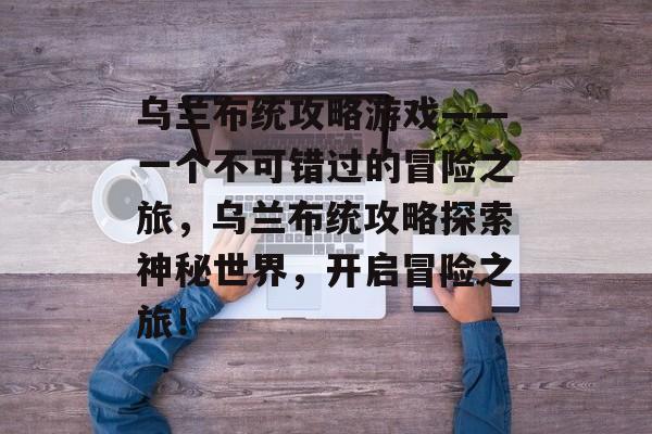 乌兰布统攻略游戏——一个不可错过的冒险之旅,乌兰布统攻略探索神秘世界,开启冒险之旅! 乌兰布统攻略游戏——一个不可错过的冒险之旅,乌兰布统攻略探索神秘世界,开启冒险之旅!