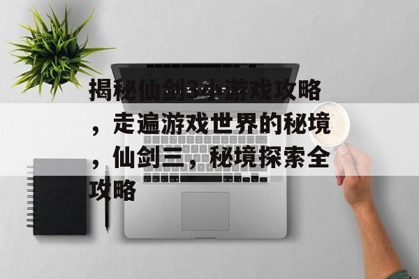 揭秘仙剑3小游戏攻略,走遍游戏世界的秘境,仙剑三,秘境探索全攻略 揭秘仙剑3小游戏攻略,走遍游戏世界的秘境,仙剑三,秘境探索全攻略