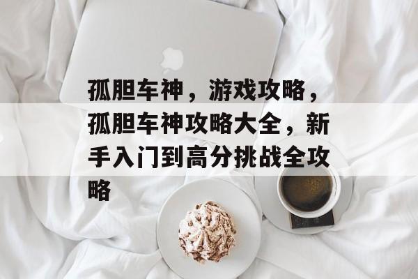 孤胆车神,游戏攻略,孤胆车神攻略大全,新手入门到高分挑战全攻略 孤胆车神,游戏攻略,孤胆车神攻略大全,新手入门到高分挑战全攻略