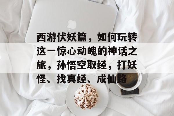 西游伏妖篇，如何玩转这一惊心动魄的神话之旅，孙悟空取经，打妖怪、找真经、成仙路