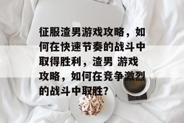 征服渣男游戏攻略，如何在快速节奏的战斗中取得胜利，渣男 游戏攻略，如何在竞争激烈的战斗中取胜？