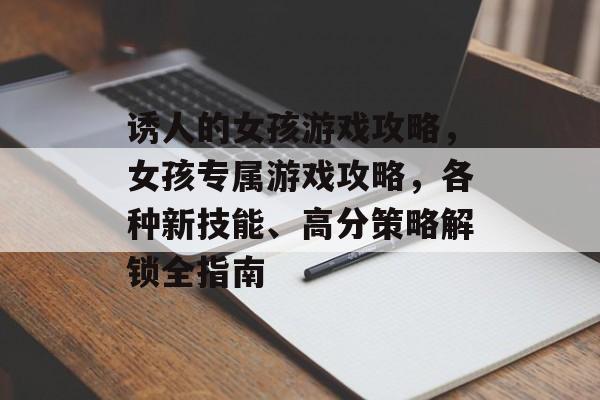 诱人的女孩游戏攻略,女孩专属游戏攻略,各种新技能、高分策略解锁全指南 诱人的女孩游戏攻略,女孩专属游戏攻略,各种新技能、高分策略解锁全指南