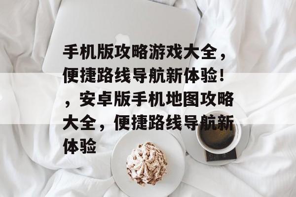 手机版攻略游戏大全,便捷路线导航新体验!,安卓版手机地图攻略大全,便捷路线导航新体验 手机版攻略游戏大全,便捷路线导航新体验!,安卓版手机地图攻略大全,便捷路线导航新体验