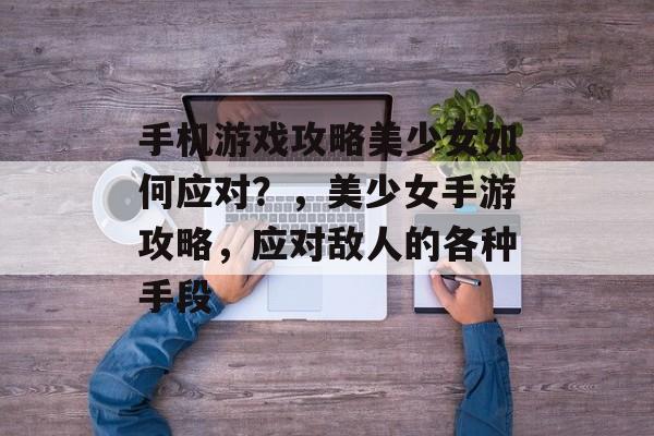 手机游戏攻略美少女如何应对?,美少女手游攻略,应对敌人的各种手段 手机游戏攻略美少女如何应对?,美少女手游攻略,应对敌人的各种手段